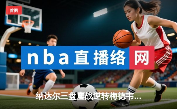 纳达尔三盘鏖战逆转梅德韦杰夫 蒙特卡洛大师赛上演史诗对决