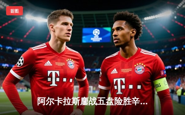 阿尔卡拉斯鏖战五盘险胜辛纳 温网经典战刷新多项纪录