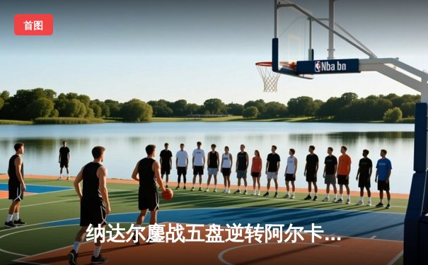 纳达尔鏖战五盘逆转阿尔卡拉斯，携手德约科维奇会师法网半决赛