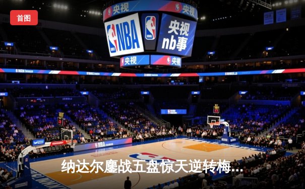 纳达尔鏖战五盘惊天逆转梅德韦杰夫 澳网史诗对决再添经典