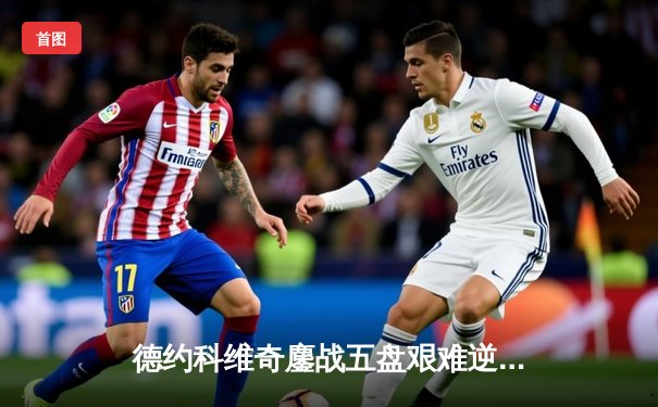 德约科维奇鏖战五盘艰难逆转，第25座大满贯一步之遥