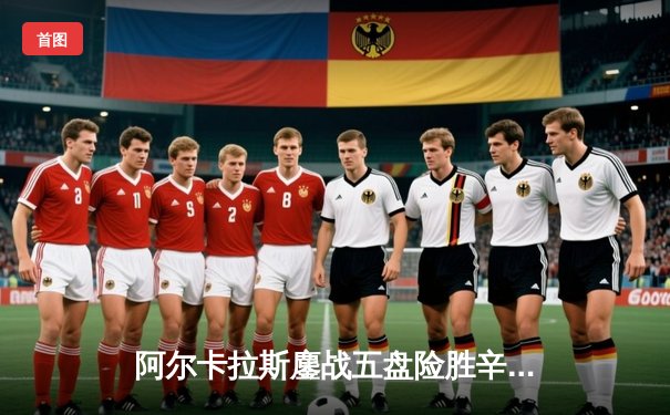 阿尔卡拉斯鏖战五盘险胜辛纳 温网史诗对决引爆中央球场